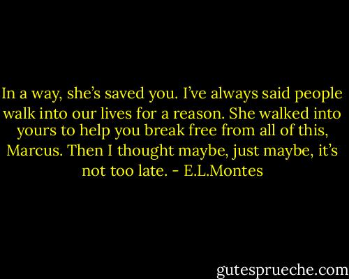 In a way, she’s saved you. I’ve always said people walk into our<br />lives for a reason. She walked into yours to help you break free from all of<br />this, Marcus. Then I thought maybe, just maybe, it’s not too late. - E.L.Montes