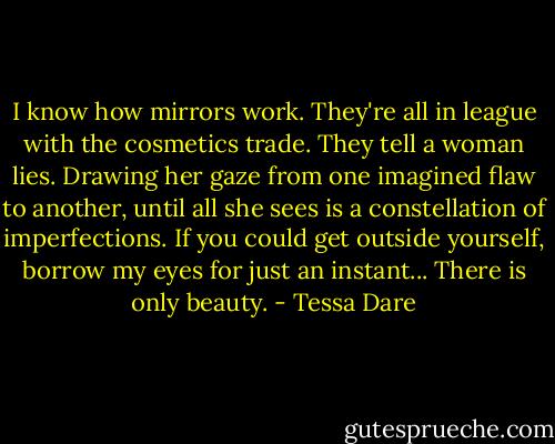 I know how mirrors work. They're all in league with the cosmetics trade. They tell a woman lies. Drawing her gaze from one imagined flaw to another, until all she sees is a constellation of imperfections. If you could get outside yourself, borrow my eyes for just an instant... There is only beauty. - Tessa Dare