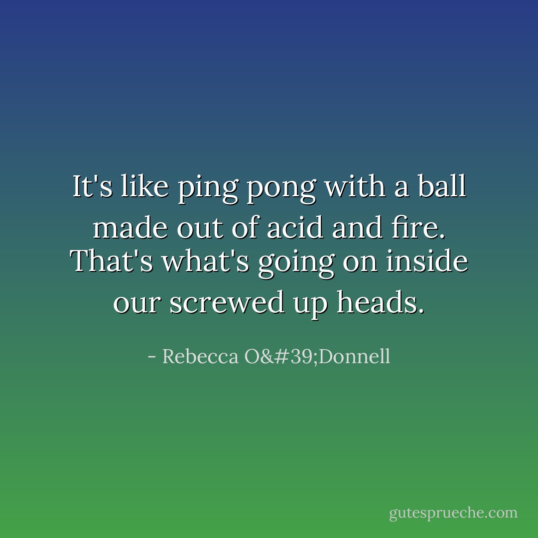 It's like ping pong with a ball made out of acid and fire. That's what's going on inside our screwed up heads. - Rebecca O'Donnell