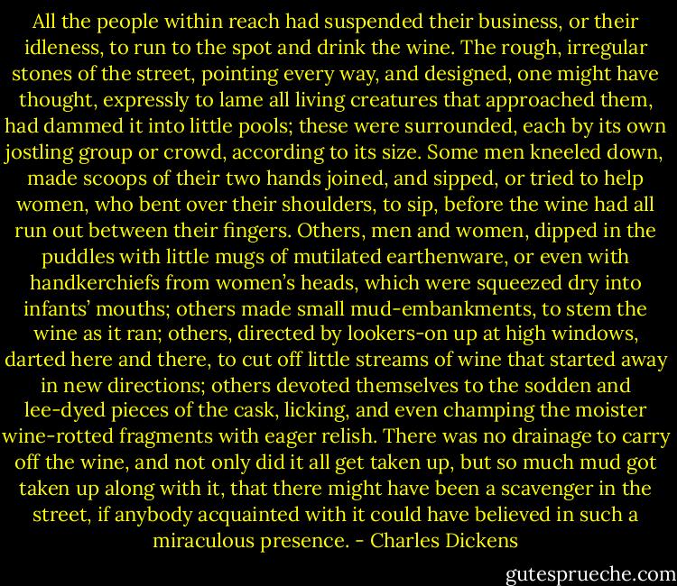 All the people within reach had suspended their business, or their idleness, to run to the spot and drink the wine. The rough, irregular stones of the street, pointing every way, and designed, one might have thought, expressly to lame all living creatures that approached them, had dammed it into little pools; these were surrounded, each by its own jostling group or crowd, according to its size. Some men kneeled down, made scoops of their two hands joined, and sipped, or tried to help women, who bent over their shoulders, to sip, before the wine had all run out between their fingers. Others, men and women, dipped in the puddles with little mugs of mutilated earthenware, or even with handkerchiefs from women’s heads, which were squeezed dry into infants’ mouths; others made small mud-embankments, to stem the wine as it ran; others, directed by lookers-on up at high windows, darted here and there, to cut off little streams of wine that started away in new directions; others devoted themselves to the sodden and lee-dyed pieces of the cask, licking, and even champing the moister wine-rotted fragments with eager relish. There was no drainage to carry off the wine, and not only did it all get taken up, but so much mud got taken up along with it, that there might have been a scavenger in the street, if anybody acquainted with it could have believed in such a miraculous presence. - Charles Dickens