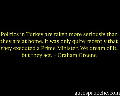 Politics in Turkey are taken more seriously than they are at home. It was only quite recently that they executed a Prime Minister. We dream of it, but they act. - Graham Greene