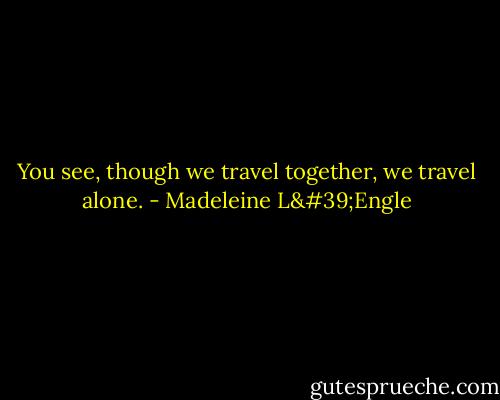 You see, though we travel together, we travel alone. - Madeleine L'Engle