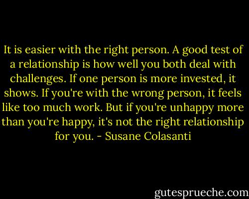 It is easier with the right person. A good test of a relationship is how well you both deal with challenges. If one person is more invested, it shows. If you're with the wrong person, it feels like too much work. But if you're unhappy more than you're happy, it's not the right relationship for you. - Susane Colasanti