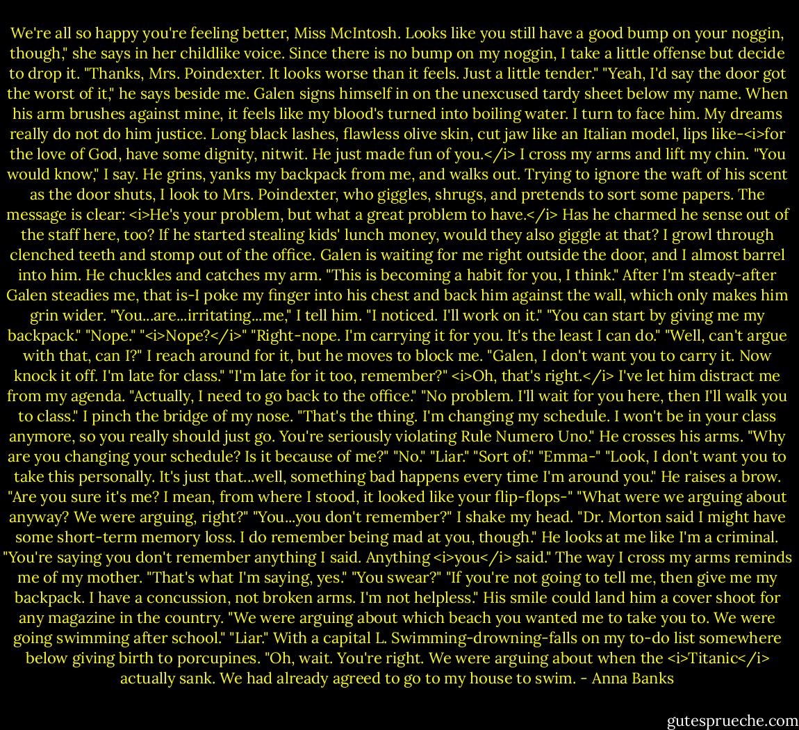 We're all so happy you're feeling better, Miss McIntosh. Looks like you still have a good bump on your noggin, though," she says in her childlike voice.<br />Since there is no bump on my noggin, I take a little offense but decide to drop it. "Thanks, Mrs. Poindexter. It looks worse than it feels. Just a little tender."<br />"Yeah, I'd say the door got the worst of it," he says beside me. Galen signs himself in on the unexcused tardy sheet below my name. When his arm brushes against mine, it feels like my blood's turned into boiling water.<br />I turn to face him. My dreams really do not do him justice. Long black lashes, flawless olive skin, cut jaw like an Italian model, lips like-<i>for the love of God, have some dignity, nitwit. He just made fun of you.</i> I cross my arms and lift my chin. "You would know," I say.<br />He grins, yanks my backpack from me, and walks out. Trying to ignore the waft of his scent as the door shuts, I look to Mrs. Poindexter, who giggles, shrugs, and pretends to sort some papers. The message is clear: <i>He's your problem, but what a great problem to have.</i> Has he charmed he sense out of the staff here, too? If he started stealing kids' lunch money, would they also giggle at that? I growl through clenched teeth and stomp out of the office.<br />Galen is waiting for me right outside the door, and I almost barrel into him. He chuckles and catches my arm. "This is becoming a habit for you, I think."<br />After I'm steady-after Galen steadies me, that is-I poke my finger into his chest and back him against the wall, which only makes him grin wider. "You...are...irritating...me," I tell him.<br />"I noticed. I'll work on it."<br />"You can start by giving me my backpack."<br />"Nope."<br />"<i>Nope?</i>"<br />"Right-nope. I'm carrying it for you. It's the least I can do."<br />"Well, can't argue with that, can I?" I reach around for it, but he moves to block me. "Galen, I don't want you to carry it. Now knock it off. I'm late for class."<br />"I'm late for it too, remember?"<br /><i>Oh, that's right.</i> I've let him distract me from my agenda. "Actually, I need to go back to the office."<br />"No problem. I'll wait for you here, then I'll walk you to class."<br />I pinch the bridge of my nose. "That's the thing. I'm changing my schedule. I won't be in your class anymore, so you really should just go. You're seriously violating Rule Numero Uno."<br />He crosses his arms. "Why are you changing your schedule? Is it because of me?"<br />"No."<br />"Liar."<br />"Sort of."<br />"Emma-"<br />"Look, I don't want you to take this personally. It's just that...well, something bad happens every time I'm around you."<br />He raises a brow. "Are you sure it's me? I mean, from where I stood, it looked like your flip-flops-"<br />"What were we arguing about anyway? We were arguing, right?"<br />"You...you don't remember?"<br />I shake my head. "Dr. Morton said I might have some short-term memory loss. I do remember being mad at you, though."<br />He looks at me like I'm a criminal. "You're saying you don't remember anything I said. Anything <i>you</i> said."<br />The way I cross my arms reminds me of my mother. "That's what I'm saying, yes."<br />"You swear?"<br />"If you're not going to tell me, then give me my backpack. I have a concussion, not broken arms. I'm not helpless."<br />His smile could land him a cover shoot for any magazine in the country. "We were arguing about which beach you wanted me to take you to. We were going swimming after school."<br />"Liar." With a capital L. Swimming-drowning-falls on my to-do list somewhere below giving birth to porcupines.<br />"Oh, wait. You're right. We were arguing about when the <i>Titanic</i> actually sank. We had already agreed to go to my house to swim. - Anna Banks
