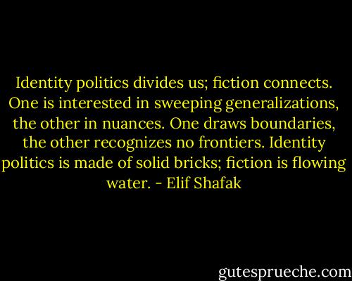 Identity politics divides us; fiction connects. One is interested in sweeping generalizations, the other in nuances. One draws boundaries, the other recognizes no frontiers. Identity politics is made of solid bricks; fiction is flowing water. - Elif Shafak