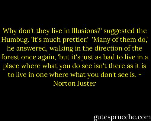 Why don't they live in Illusions?' suggested the Humbug. 'It's much prettier.' <br />'Many of them do,' he answered, walking in the direction of the forest once again, 'but it's just as bad to live in a place where what you do see isn't there as it is to live in one where what you don't see is. - Norton Juster