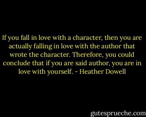 If you fall in love with a character, then you are actually falling in love with the author that wrote the character. Therefore, you could conclude that if you are said author, you are in love with yourself. - Heather Dowell