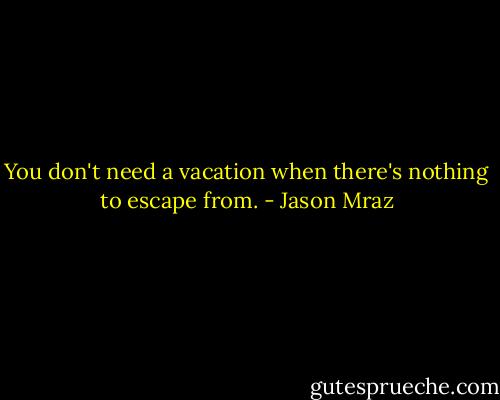 You don't need a vacation when there's nothing to escape from. - Jason Mraz