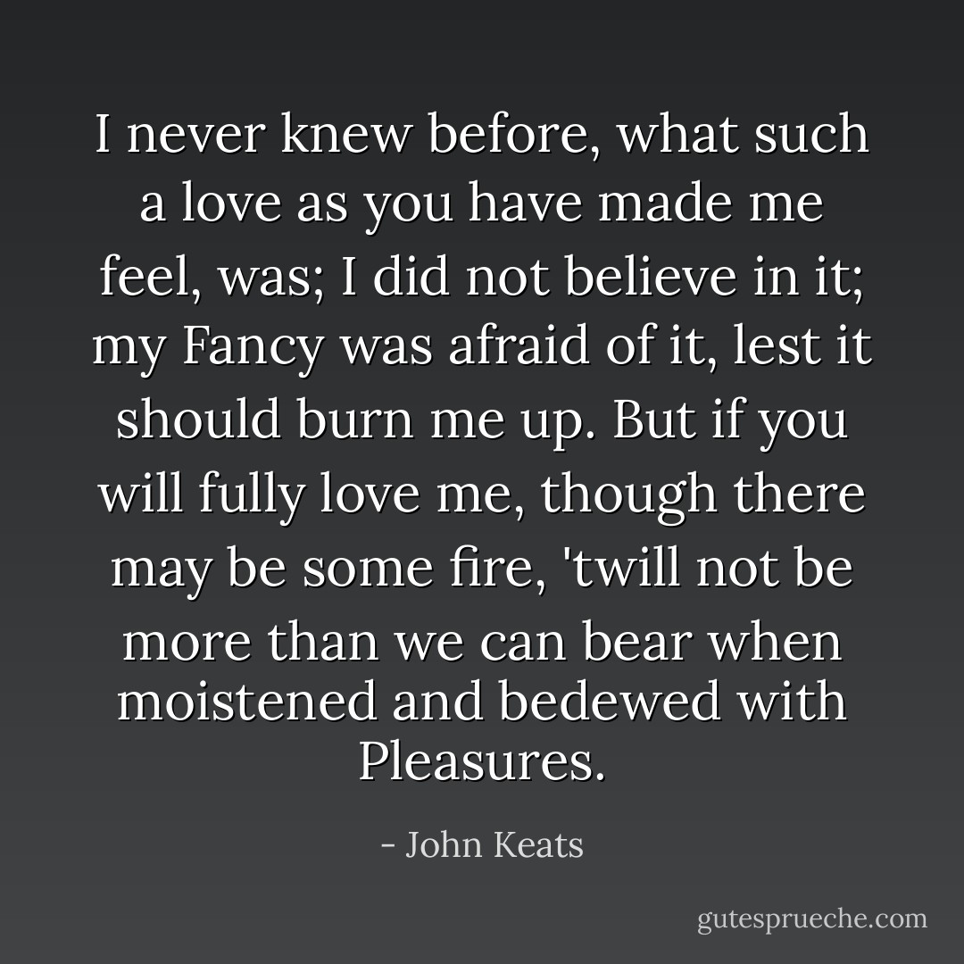 I never knew before, what such a love as you have made me feel, was; I did not believe in it; my Fancy was afraid of it, lest it should burn me up. But if you will fully love me, though there may be some fire, 'twill not be more than we can bear when moistened and bedewed with Pleasures. - John Keats