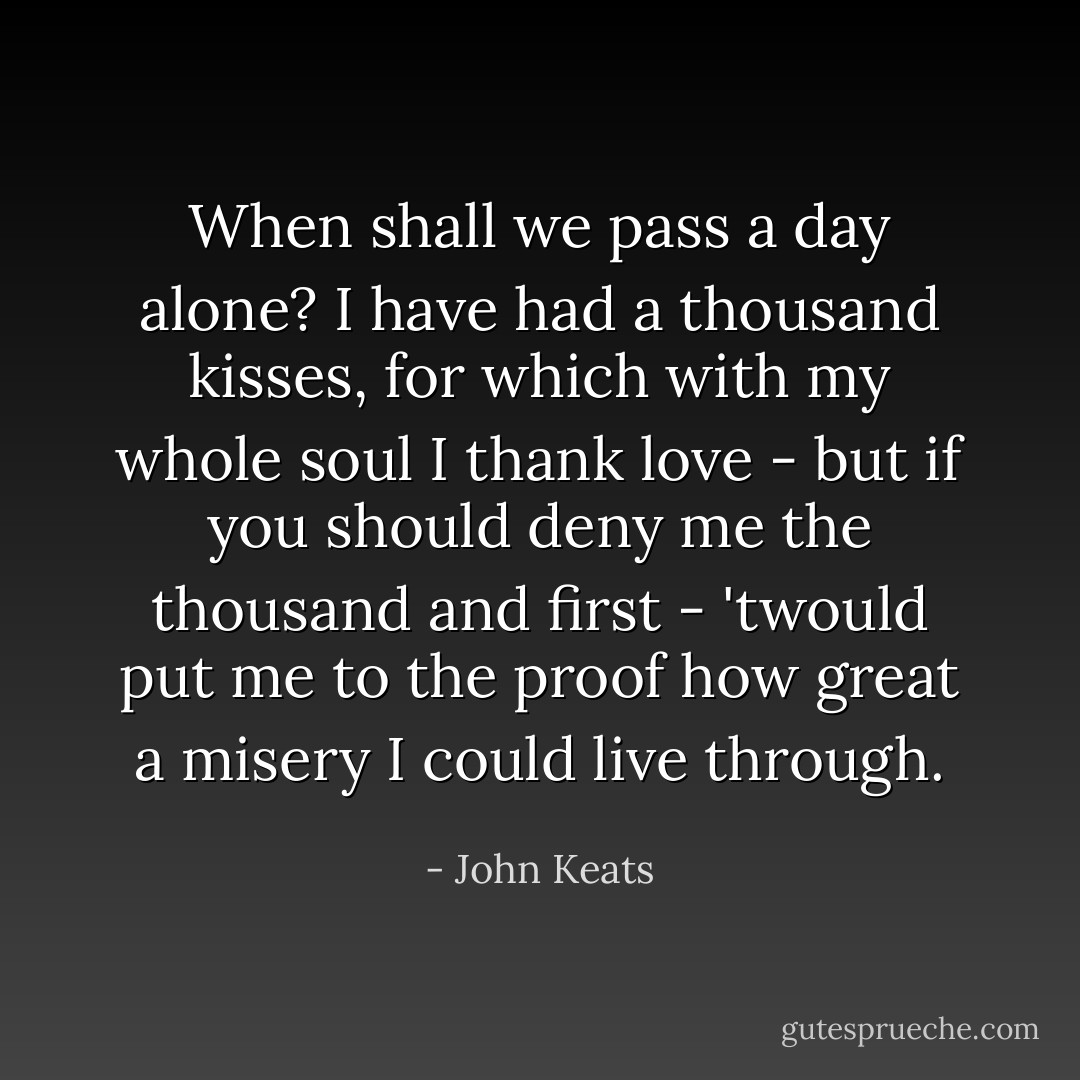 When shall we pass a day alone? I have had a thousand kisses, for which with my whole soul I thank love - but if you should deny me the thousand and first - 'twould put me to the proof how great a misery I could live through. - John Keats