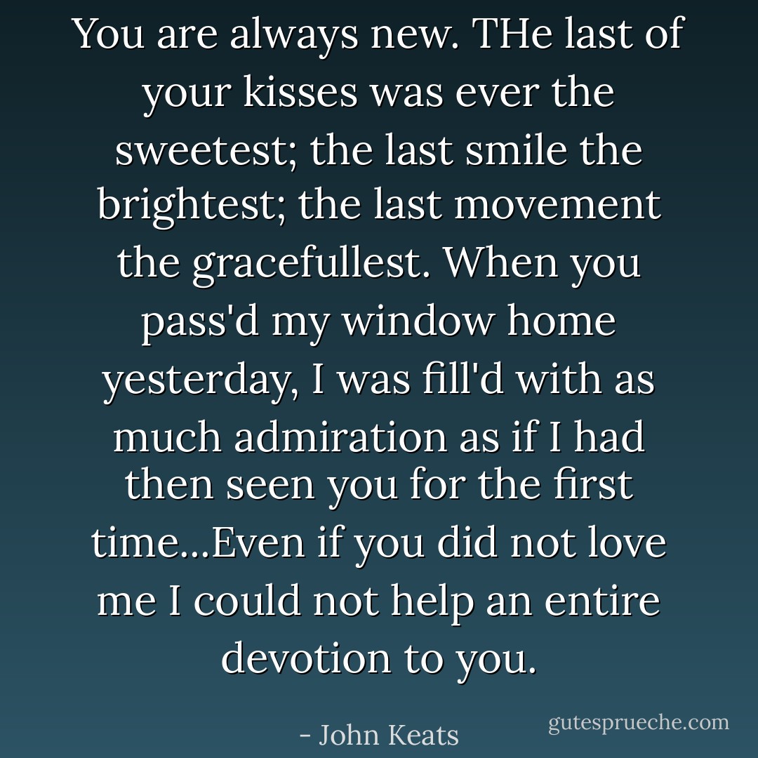 You are always new. THe last of your kisses was ever the sweetest; the last smile the brightest; the last movement the gracefullest. When you pass'd my window home yesterday, I was fill'd with as much admiration as if I had then seen you for the first time...Even if you did not love me I could not help an entire devotion to you. - John Keats
