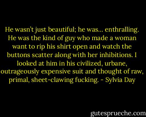 He wasn’t just beautiful; he was… enthralling. He was the kind of guy who made a woman want to rip his shirt open and watch the buttons scatter along with her inhibitions. I looked at him in his civilized, urbane, outrageously expensive suit and thought of raw, primal, sheet-clawing fucking. - Sylvia Day