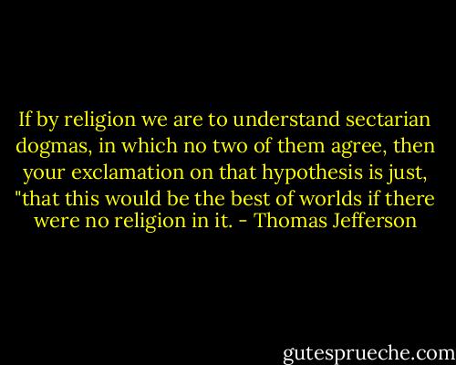 If by religion we are to understand sectarian dogmas, in which no two of them agree, then your exclamation on that hypothesis is just, "that this would be the best of worlds if there were no religion in it. - Thomas Jefferson