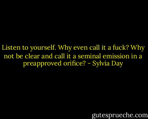 Listen to yourself. Why even call it a fuck? Why not be clear and call it a seminal emission in a preapproved orifice? - Sylvia Day