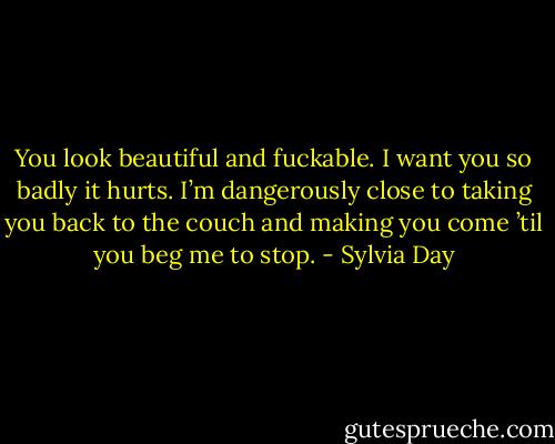 You look beautiful and fuckable. I want you so badly it hurts. I’m dangerously close to taking you back to the couch and making you come ’til you beg me to stop. - Sylvia Day