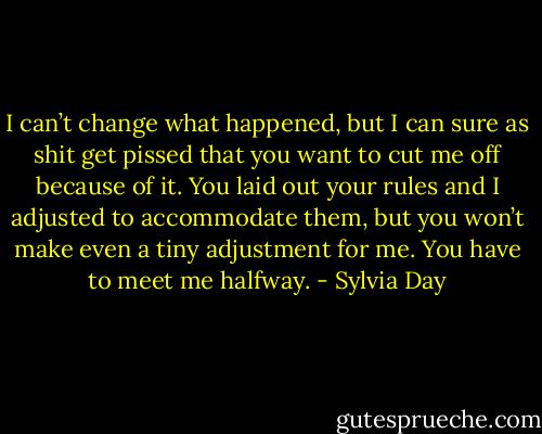 I can’t change what happened, but I can sure as shit get pissed that you want to cut me off because of it. You laid out your rules and I adjusted to accommodate them, but you won’t make even a tiny adjustment for me. You have to meet me halfway. - Sylvia Day
