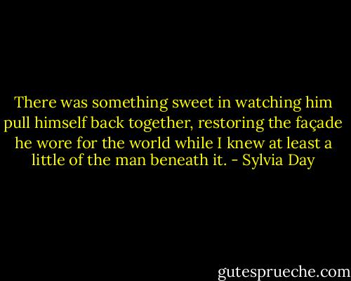 There was something sweet in watching him pull himself back together, restoring the façade he wore for the world while I knew at least a little of the man beneath it. - Sylvia Day