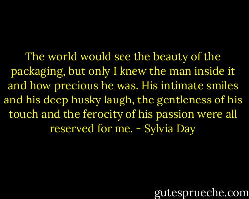 The world would see the beauty of the packaging, but only I knew the man inside it and how precious he was. His intimate smiles and his deep husky laugh, the gentleness of his touch and the ferocity of his passion were all reserved for me. - Sylvia Day