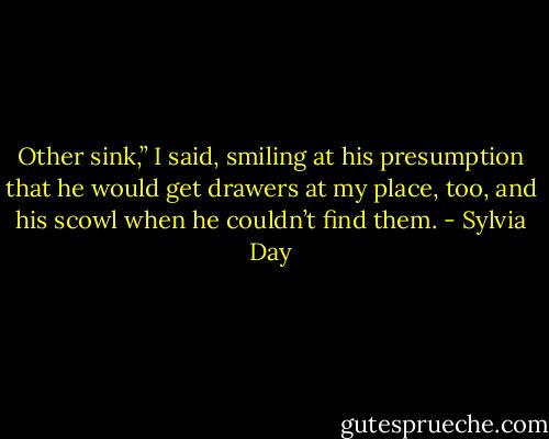 Other sink,” I said, smiling at his presumption that he would get drawers at my place, too, and his scowl when he couldn’t find them. - Sylvia Day