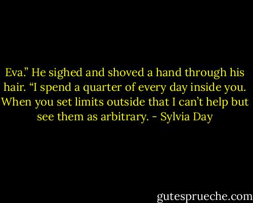 Eva.” He sighed and shoved a hand through his hair. “I spend a quarter of every day inside you. When you set limits outside that I can’t help but see them as arbitrary. - Sylvia Day