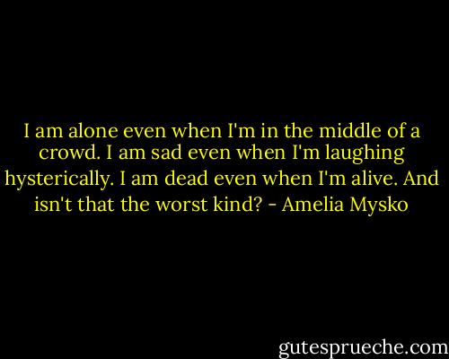 I am alone even when I'm in the middle of a crowd.<br />I am sad even when I'm laughing hysterically.<br />I am dead even when I'm alive. And isn't that the worst kind? - Amelia Mysko