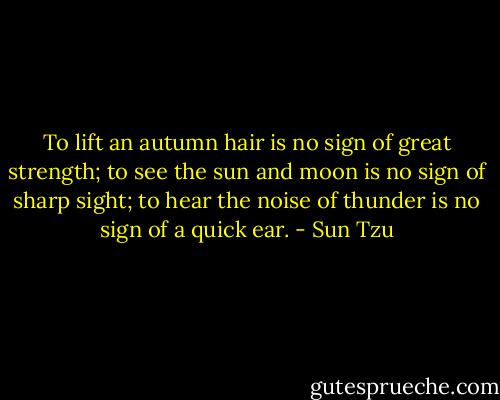 To lift an autumn hair is no sign of great strength; to see the sun and moon is no sign of sharp sight; to hear the noise of thunder is no sign of a quick ear. - Sun Tzu