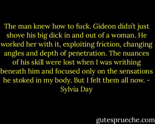 The man knew how to fuck. Gideon didn’t just shove his big dick in and out of a woman. He worked her with it, exploiting friction, changing angles and depth of penetration. The nuances of his skill were lost when I was writhing beneath him and focused only on the sensations he stoked in my body. But I felt them all now. - Sylvia Day