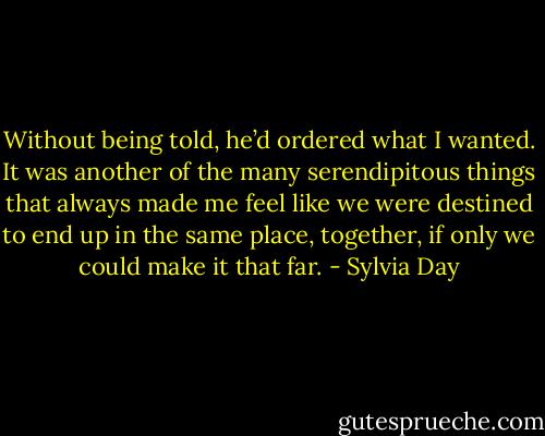 Without being told, he’d ordered what I wanted. It was another of the many serendipitous things that always made me feel like we were destined to end up in the same place, together, if only we could make it that far. - Sylvia Day