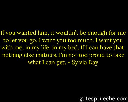If you wanted him, it wouldn’t be enough for me to let you go. I want you too much. I want you with me, in my life, in my bed. If I can have that, nothing else matters. I’m not too proud to take what I can get. - Sylvia Day