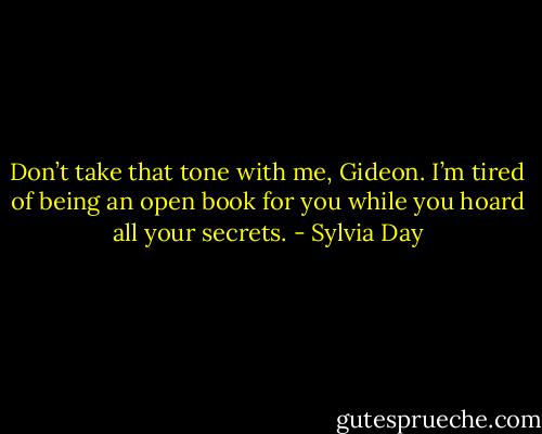Don’t take that tone with me, Gideon. I’m tired of being an open book for you while you hoard all your secrets. - Sylvia Day
