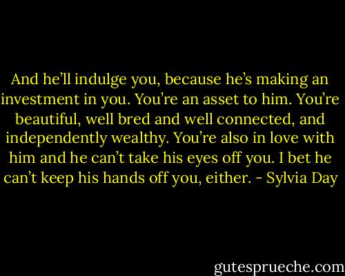 And he’ll indulge you, because he’s making an investment in you. You’re an asset to him. You’re beautiful, well bred and well connected, and independently wealthy. You’re also in love with him and he can’t take his eyes off you. I bet he can’t keep his hands off you, either. - Sylvia Day
