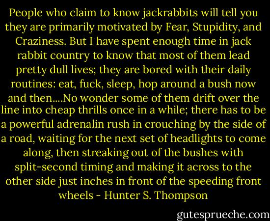 People who claim to know jackrabbits will tell you they are primarily motivated by Fear, Stupidity, and Craziness. But I have spent enough time in jack rabbit country to know that most of them lead pretty dull lives; they are bored with their daily routines: eat, fuck, sleep, hop around a bush now and then....No wonder some of them drift over the line into cheap thrills once in a while; there has to be a powerful adrenalin rush in crouching by the side of a road, waiting for the next set of headlights to come along, then streaking out of the bushes with split-second timing and making it across to the other side just inches in front of the speeding front wheels - Hunter S. Thompson