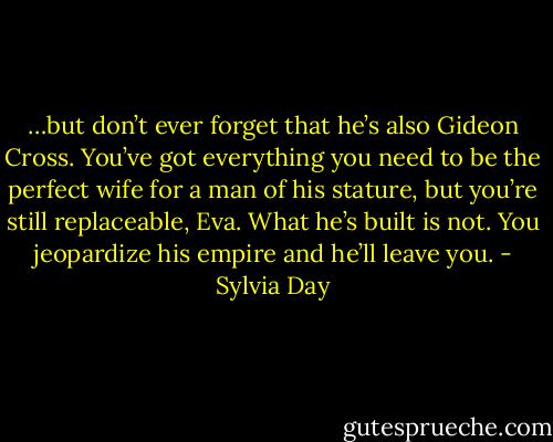 …but don’t ever forget that he’s also Gideon Cross. You’ve got everything you need to be the perfect wife for a man of his stature, but you’re still replaceable, Eva. What he’s built is not. You jeopardize his empire and he’ll leave you. - Sylvia Day