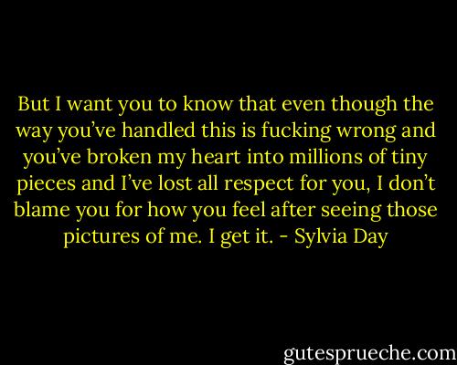 But I want you to know that even though the way you’ve handled this is fucking wrong and you’ve broken my heart into millions of tiny pieces and I’ve lost all respect for you, I don’t blame you for how you feel after seeing those pictures of me. I get it. - Sylvia Day