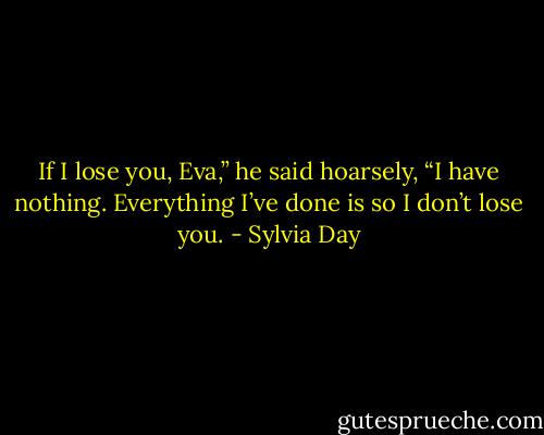If I lose you, Eva,” he said hoarsely, “I have nothing. Everything I’ve done is so I don’t lose you. - Sylvia Day