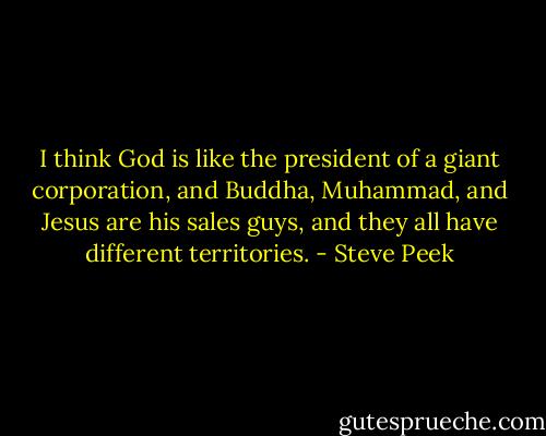 I think God is like the president of a giant corporation, and Buddha, Muhammad, and Jesus are his sales guys, and they all have different territories. - Steve Peek