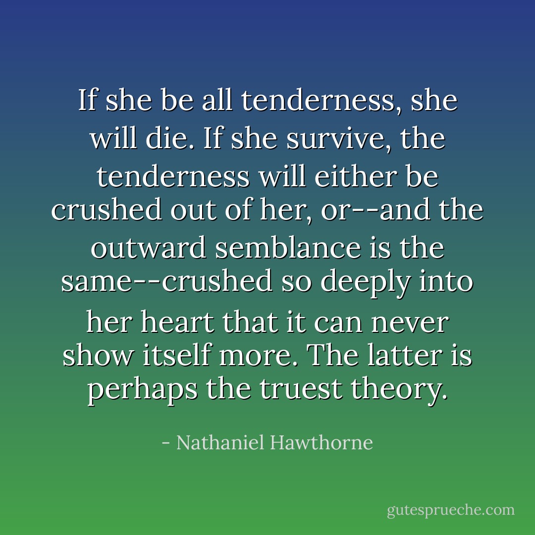 If she be all tenderness, she will die. If she survive, the tenderness will either be crushed out of her, or--and the outward semblance is the same--crushed so deeply into her heart that it can never show itself more. The latter is perhaps the truest theory. - Nathaniel Hawthorne