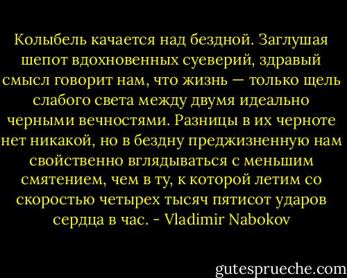 Колыбель качается над бездной. Заглушая шепот вдохновенных суеверий, здравый смысл говорит нам, что жизнь — только щель слабого света между двумя идеально черными вечностями. Разницы в их черноте нет никакой, но в бездну преджизненную нам свойственно вглядываться с меньшим смятением, чем в ту, к которой летим со скоростью четырех тысяч пятисот ударов сердца в час. - Vladimir Nabokov
