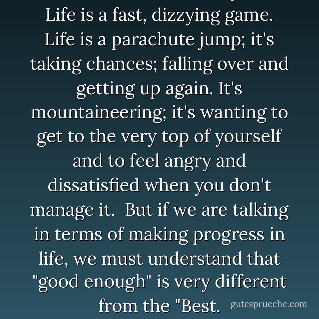 The roller coaster is my life; Life is a fast, dizzying game. Life is a parachute jump; it's taking chances; falling over and getting up again. It's mountaineering; it's wanting to get to the very top of yourself and to feel angry and dissatisfied when you don't manage it.<br /><br />But if we are talking in terms of making progress in life, we must understand that "good enough" is very different from the "Best. - Paulo Coelho