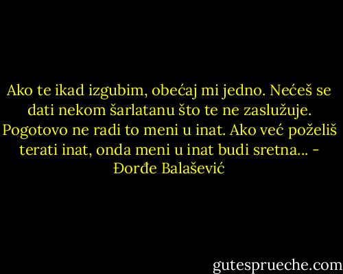 Ako te ikad izgubim, obećaj mi jedno. Nećeš se dati nekom šarlatanu što te ne zaslužuje. Pogotovo ne radi to meni u inat. Ako već poželiš terati inat, onda meni u inat budi sretna... - Đorđe Balašević