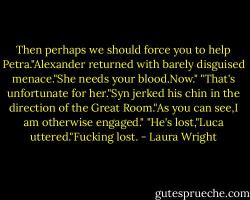 Then perhaps we should force you to help Petra."Alexander returned with barely disguised menace."She needs your blood.Now."<br />"That's unfortunate for her."Syn jerked his chin in the direction of the Great Room."As you can see,I am otherwise engaged."<br />"He's lost,"Luca uttered."Fucking lost. - Laura Wright