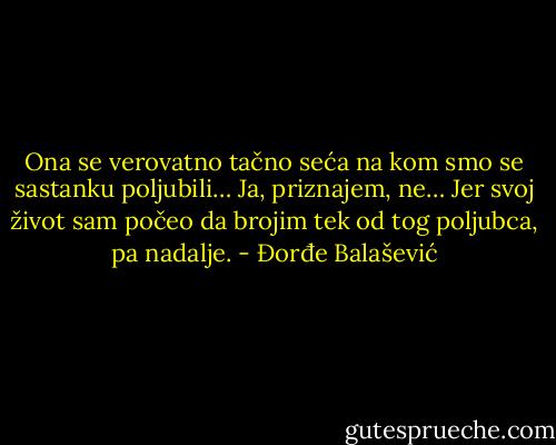 Ona se verovatno tačno seća na kom smo se sastanku poljubili… Ja, priznajem, ne… Jer svoj život sam počeo da brojim tek od tog poljubca, pa nadalje. - Đorđe Balašević