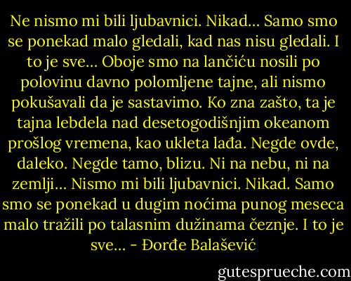 Ne nismo mi bili ljubavnici. Nikad… Samo smo se ponekad malo gledali, kad nas nisu gledali. I to je sve… Oboje smo na lančiću nosili po polovinu davno polomljene tajne, ali nismo pokušavali da je sastavimo. Ko zna zašto, ta je tajna lebdela<br />nad desetogodišnjim okeanom prošlog vremena, kao ukleta lađa. Negde ovde, daleko. Negde tamo, blizu. Ni na nebu, ni na zemlji… Nismo mi bili ljubavnici. Nikad. Samo smo se ponekad u dugim noćima punog meseca malo tražili po talasnim dužinama čeznje. I to je sve… - Đorđe Balašević