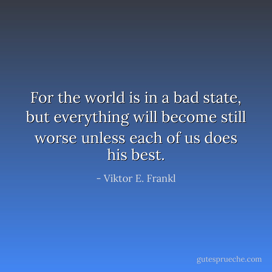 For the world is in a bad state, but everything will become still worse unless each of us does his best. - Viktor E. Frankl