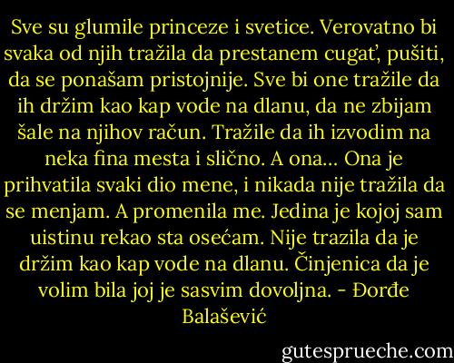 Sve su glumile princeze i svetice. Verovatno bi svaka od njih tražila da prestanem cugat’, pušiti, da se ponašam pristojnije. Sve bi one tražile da ih držim kao kap vode na dlanu, da ne zbijam šale na njihov račun. Tražile da ih izvodim na neka fina mesta i slično. A ona… Ona je prihvatila svaki dio mene, i nikada nije tražila da se menjam. A promenila me. Jedina je kojoj sam uistinu rekao sta osećam. Nije trazila da je držim kao kap vode na dlanu. Činjenica da je volim bila joj je sasvim dovoljna. - Đorđe Balašević