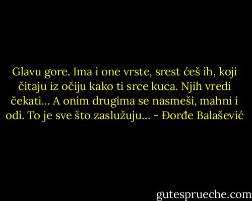 Glavu gore. Ima i one vrste, srest ćeš ih, koji čitaju iz očiju kako ti srce kuca. Njih vredi čekati…<br />A onim drugima se nasmeši, mahni i odi.<br />To je sve što zaslužuju… - Đorđe Balašević