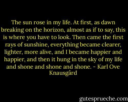 The sun rose in my life. At first, as dawn breaking on the horizon, almost as if to say, this is where you have to look. Then came the first rays of sunshine, everything became clearer, lighter, more alive, and I became happier and happier, and then it hung in the sky of my life and shone and shone and shone. - Karl Ove Knausgård