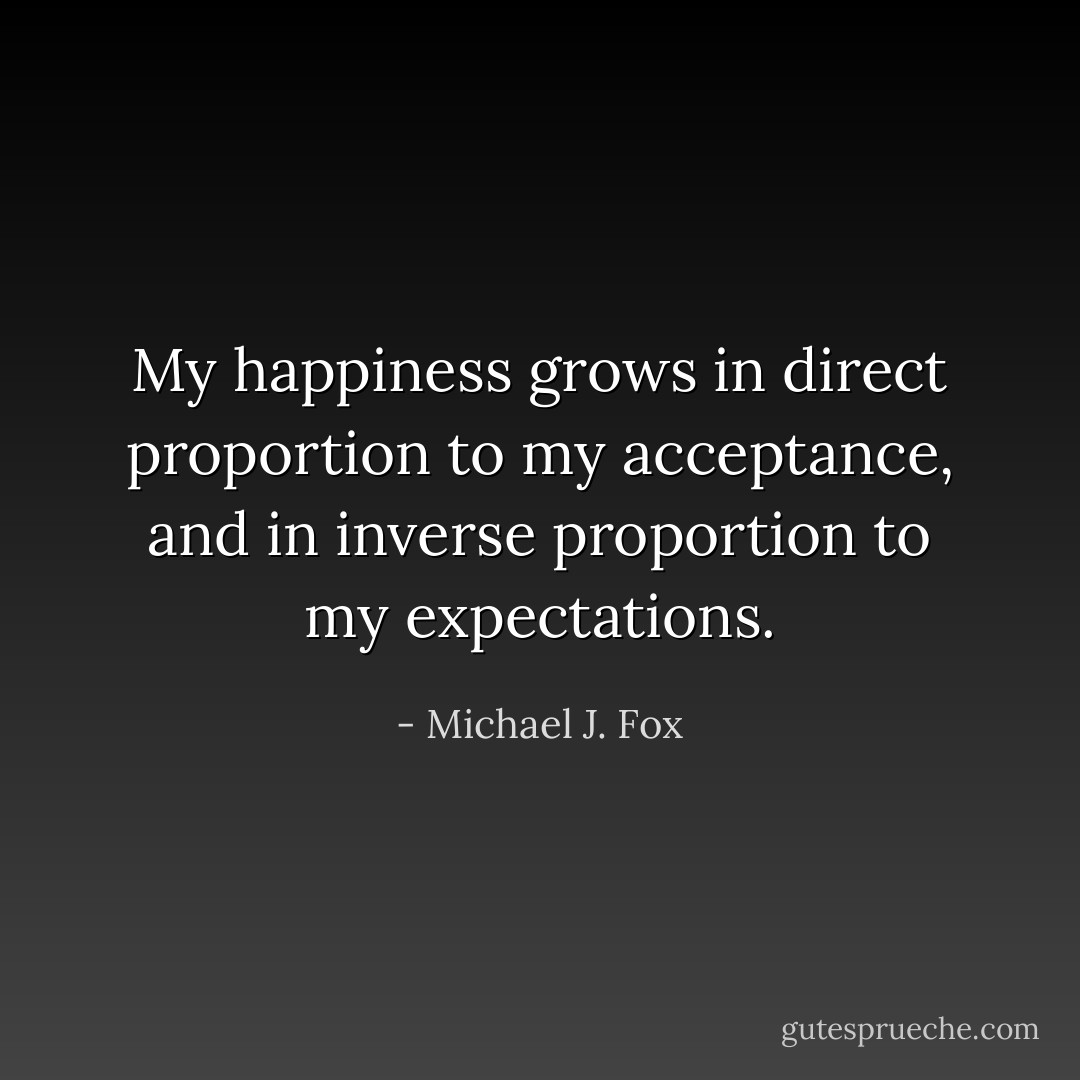 My happiness grows in direct proportion to my acceptance, and in inverse proportion to my expectations. - Michael J. Fox