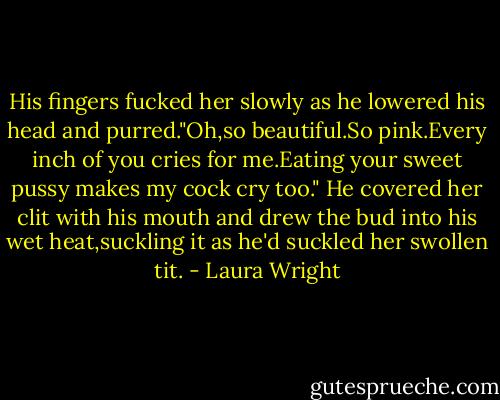 His fingers fucked her slowly as he lowered his head and purred."Oh,so beautiful.So pink.Every inch of you cries for me.Eating your sweet pussy makes my cock cry too."<br />He covered her clit with his mouth and drew the bud into his wet heat,suckling it as he'd suckled her swollen tit. - Laura Wright