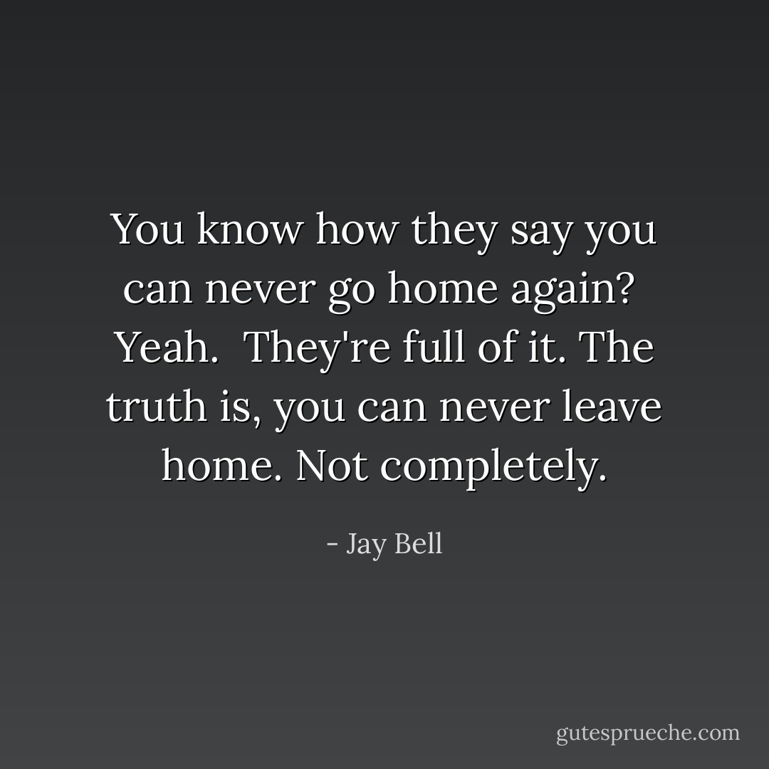 You know how they say you can never go home again?<br /><br />Yeah.<br /><br />They're full of it. The truth is, you can never leave home. Not completely. - Jay Bell